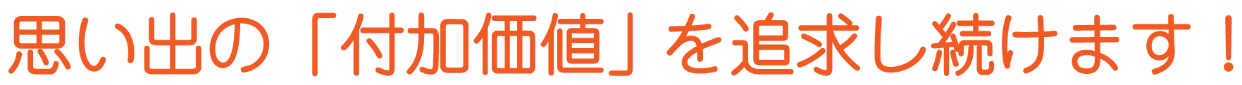 思い出の「付加価値」を追求し続けます！